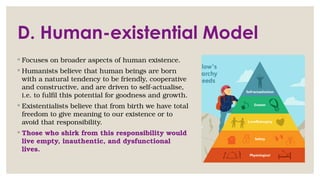 D. Human-existential Model
◦ Focuses on broader aspects of human existence.
◦ Humanists believe that human beings are born
with a natural tendency to be friendly, cooperative
and constructive, and are driven to self-actualise,
i.e. to fulfil this potential for goodness and growth.
◦ Existentialists believe that from birth we have total
freedom to give meaning to our existence or to
avoid that responsibility.
◦ Those who shirk from this responsibility would
live empty, inauthentic, and dysfunctional
lives.
 