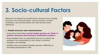 3. Socio-cultural Factors
Behaviour is shaped by societal forces, factors such as family
structure and communication, social networks, societal
conditions, and societal labels and roles become more
important.
1. Family structure and communication
◦ It has been found that certain family systems are likely to
produce abnormal functioning in individual members.
◦ Some families have an enmeshed structure in which the
members are overinvolved in each other’s activities,
thoughts, and feelings.
◦ Children from this kind of family may have difficulty in
becoming independent in life.
 