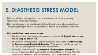 E. DIASTHESIS STRESS MODEL
◦ This model has been applied to several disorders including anxiety,
depression, and schizophrenia.
◦ This model states that psychological disorders develop when a diathesis
(biological predisposition to the disorder) is set off by a stressful situation.
◦ This model has three components.
1. The first is the diathesis or the presence of some biological aberration
which may be inherited.
2. The second component is that the diathesis may carry a vulnerability
to develop a psychological disorder. This means that the person is
‘at risk’ or ‘predisposed’ to develop the disorder.
3. The third component is the presence of pathogenic stressors, i.e.
factors/ stressors that may lead to psychopathology. If such “at risk”
 