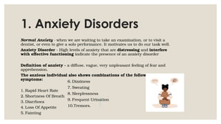 1. Anxiety Disorders
Normal Anxiety - when we are waiting to take an examination, or to visit a
dentist, or even to give a solo performance. It motivates us to do our task well.
Anxiety Disorder - High levels of anxiety that are distressing and interfere
with effective functioning indicate the presence of an anxiety disorder
Definition of anxiety - a diffuse, vague, very unpleasant feeling of fear and
apprehension.
The anxious individual also shows combinations of the following
symptoms:
1. Rapid Heart Rate
2. Shortness Of Breath
3. Diarrhoea
4. Loss Of Appetite
5. Fainting
6. Dizziness
7. Sweating
8. Sleeplessness
9. Frequent Urination
10.Tremors.
 