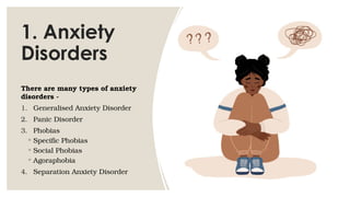 1. Anxiety
Disorders
There are many types of anxiety
disorders -
1. Generalised Anxiety Disorder
2. Panic Disorder
3. Phobias
◦ Specific Phobias
◦ Social Phobias
◦ Agoraphobia
4. Separation Anxiety Disorder
 