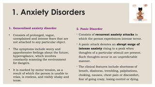 1. Anxiety Disorders
2. Panic Disorder
◦ Consists of recurrent anxiety attacks in
which the person experiences intense terror.
◦ A panic attack denotes an abrupt surge of
intense anxiety rising to a peak when
thoughts of a particular stimuli are present.
Such thoughts occur in an unpredictable
manner.
◦ The clinical features include shortness of
breath, dizziness, trembling, palpitations,
choking, nausea, chest pain or discomfort,
fear of going crazy, losing control or dying.
1. Generalised anxiety disorder
• Consists of prolonged, vague,
unexplained and intense fears that are
not attached to any particular object.
• The symptoms include worry and
apprehensive feelings about the future;
hypervigilance, which involves
constantly scanning the environment
for dangers.
• It is marked by motor tension, as a
result of which the person is unable to
relax, is restless, and visibly shaky and
tense.
 