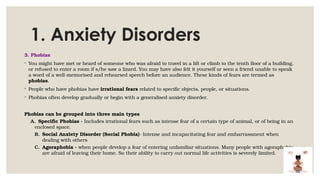 1. Anxiety Disorders
3. Phobias
◦ You might have met or heard of someone who was afraid to travel in a lift or climb to the tenth floor of a building,
or refused to enter a room if s/he saw a lizard. You may have also felt it yourself or seen a friend unable to speak
a word of a well-memorised and rehearsed speech before an audience. These kinds of fears are termed as
phobias.
◦ People who have phobias have irrational fears related to specific objects, people, or situations.
◦ Phobias often develop gradually or begin with a generalised anxiety disorder.
Phobias can be grouped into three main types
A. Specific Phobias - Includes irrational fears such as intense fear of a certain type of animal, or of being in an
enclosed space.
B. Social Anxiety Disorder (Social Phobia)- Intense and incapacitating fear and embarrassment when
dealing with others
C. Agoraphobia - when people develop a fear of entering unfamiliar situations. Many people with agoraphobia
are afraid of leaving their home. So their ability to carry out normal life activities is severely limited.
 