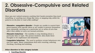 2. Obsessive-Compulsive and Related
Disorders
Have you ever noticed someone washing their hands everytime they touch
something, or washing even things like coins, or stepping only within the
patterns on the floor or road while walking?
◦ Obsessive- compulsive disorder – People are unable to control their
preoccupation with specific ideas or are unable to prevent themselves
from repeatedly carrying out a particular act or series of acts that
affect their ability to carry out normal activities.
◦ Obsessive behaviour - The inability to stop thinking about a
particular idea or topic. The person involved, often finds these
thoughts to be unpleasant and shameful.
◦ Compulsive behaviour - The need to perform certain behaviours over
and over again. Many compulsions deal with counting, ordering,
checking, touching and washing.
Other disorders in this category include
1. hoarding disorder
 
