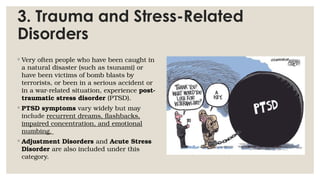 3. Trauma and Stress-Related
Disorders
◦ Very often people who have been caught in
a natural disaster (such as tsunami) or
have been victims of bomb blasts by
terrorists, or been in a serious accident or
in a war-related situation, experience post-
traumatic stress disorder (PTSD).
◦ PTSD symptoms vary widely but may
include recurrent dreams, flashbacks,
impaired concentration, and emotional
numbing.
◦ Adjustment Disorders and Acute Stress
Disorder are also included under this
category.
 