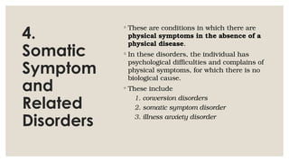 4.
Somatic
Symptom
and
Related
Disorders
◦ These are conditions in which there are
physical symptoms in the absence of a
physical disease.
◦ In these disorders, the individual has
psychological difficulties and complains of
physical symptoms, for which there is no
biological cause.
◦ These include
1. conversion disorders
2. somatic symptom disorder
3. illness anxiety disorder
 