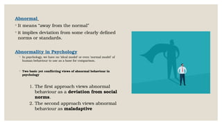 Abnormal
◦ It means “away from the normal”
◦ it implies deviation from some clearly defined
norms or standards.
Abnormality in Psychology
◦ In psychology, we have no ‘ideal model’ or even ‘normal model’ of
human behaviour to use as a base for comparison.
◦ Two basic yet conflicting views of abnormal behaviour in
psychology
1. The first approach views abnormal
behaviour as a deviation from social
norms.
2. The second approach views abnormal
behaviour as maladaptive
 