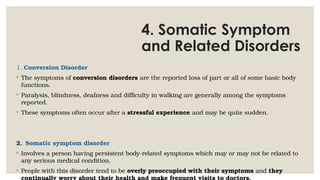 4. Somatic Symptom
and Related Disorders
1. Conversion Disorder
◦ The symptoms of conversion disorders are the reported loss of part or all of some basic body
functions.
◦ Paralysis, blindness, deafness and difficulty in walking are generally among the symptoms
reported.
◦ These symptoms often occur after a stressful experience and may be quite sudden.
2. Somatic symptom disorder
◦ Involves a person having persistent body-related symptoms which may or may not be related to
any serious medical condition.
◦ People with this disorder tend to be overly preoccupied with their symptoms and they
continually worry about their health and make frequent visits to doctors.
 
