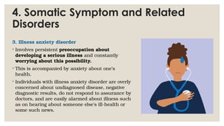 4. Somatic Symptom and Related
Disorders
3. Illness anxiety disorder
◦ Involves persistent preoccupation about
developing a serious illness and constantly
worrying about this possibility.
◦ This is accompanied by anxiety about one’s
health.
◦ Individuals with illness anxiety disorder are overly
concerned about undiagnosed disease, negative
diagnostic results, do not respond to assurance by
doctors, and are easily alarmed about illness such
as on hearing about someone else's ill-health or
some such news.
 