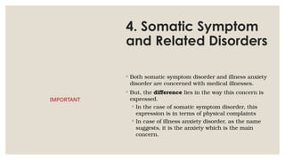 4. Somatic Symptom
and Related Disorders
◦ Both somatic symptom disorder and illness anxiety
disorder are concerned with medical illnesses.
◦ But, the difference lies in the way this concern is
expressed.
◦ In the case of somatic symptom disorder, this
expression is in terms of physical complaints
◦ In case of illness anxiety disorder, as the name
suggests, it is the anxiety which is the main
concern.
IMPORTANT
 