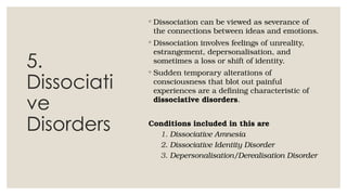 5.
Dissociati
ve
Disorders
◦ Dissociation can be viewed as severance of
the connections between ideas and emotions.
◦ Dissociation involves feelings of unreality,
estrangement, depersonalisation, and
sometimes a loss or shift of identity.
◦ Sudden temporary alterations of
consciousness that blot out painful
experiences are a defining characteristic of
dissociative disorders.
Conditions included in this are
1. Dissociative Amnesia
2. Dissociative Identity Disorder
3. Depersonalisation/Derealisation Disorder
 