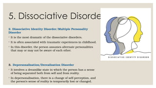 5. Dissociative Disorders
2. Dissociative Identity Disorder/Multiple Personality
Disorder
◦ It is the most dramatic of the dissociative disorders.
◦ It is often associated with traumatic experiences in childhood.
◦ In this disorder, the person assumes alternate personalities
that may or may not be aware of each other.
3. Depersonalisation/Derealisation Disorder
◦ It involves a dreamlike state in which the person has a sense
of being separated both from self and from reality.
◦ In depersonalisation, there is a change of self-perception, and
the person’s sense of reality is temporarily lost or changed.
 