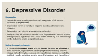 6. Depressive Disorder
Depression
◦ One of the most widely prevalent and recognised of all mental
disorders is depression.
◦ Depression covers a variety of negative moods and behavioural
changes.
◦ Depression can refer to a symptom or a disorder.
◦ In day-to-day life, we often use the term depression to refer to normal
feelings after a significant loss, such as the break-up of a relationship,
or the failure to attain a significant goal.
Major depressive disorder
◦ A period of depressed mood and/or loss of interest or pleasure in
most activities, together with other symptoms which may include
change in body weight, constant sleep problems, tiredness, inability
to think clearly, agitation, greatly slowed behaviour, and thoughts of
 