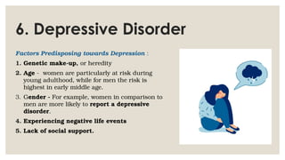 6. Depressive Disorder
Factors Predisposing towards Depression :
1. Genetic make-up, or heredity
2. Age - women are particularly at risk during
young adulthood, while for men the risk is
highest in early middle age.
3. Gender - For example, women in comparison to
men are more likely to report a depressive
disorder.
4. Experiencing negative life events
5. Lack of social support.
 