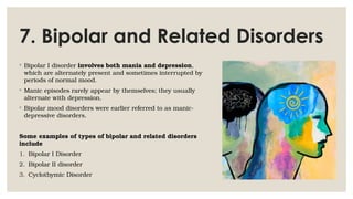 7. Bipolar and Related Disorders
◦ Bipolar I disorder involves both mania and depression,
which are alternately present and sometimes interrupted by
periods of normal mood.
◦ Manic episodes rarely appear by themselves; they usually
alternate with depression.
◦ Bipolar mood disorders were earlier referred to as manic-
depressive disorders.
Some examples of types of bipolar and related disorders
include
1. Bipolar I Disorder
2. Bipolar II disorder
3. Cyclothymic Disorder
 