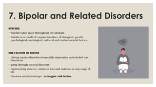 7. Bipolar and Related Disorders
SUICIDE
◦ Suicide takes place throughout the lifespan.
◦ Suicide is a result of complex interface of biological, genetic,
psychological, sociological, cultural and environmental factors.
RISK FACTORS OF SUICIDE
◦ Having mental disorders (especially depression and alcohol use
disorders)
◦ going through natural disasters
◦ experiencing violence, abuse or loss and isolation at any stage of
life
◦ Previous suicidal attempt - strongest risk factor.
 