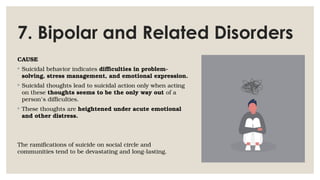 7. Bipolar and Related Disorders
CAUSE
◦ Suicidal behavior indicates difficulties in problem-
solving, stress management, and emotional expression.
◦ Suicidal thoughts lead to suicidal action only when acting
on these thoughts seems to be the only way out of a
person’s difficulties.
◦ These thoughts are heightened under acute emotional
and other distress.
The ramifications of suicide on social circle and
communities tend to be devastating and long-lasting.
 