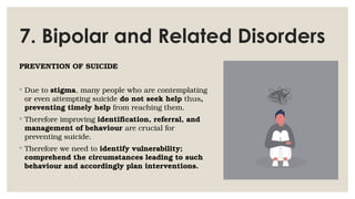 7. Bipolar and Related Disorders
PREVENTION OF SUICIDE
◦ Due to stigma, many people who are contemplating
or even attempting suicide do not seek help thus,
preventing timely help from reaching them.
◦ Therefore improving identification, referral, and
management of behaviour are crucial for
preventing suicide.
◦ Therefore we need to identify vulnerability;
comprehend the circumstances leading to such
behaviour and accordingly plan interventions.
 