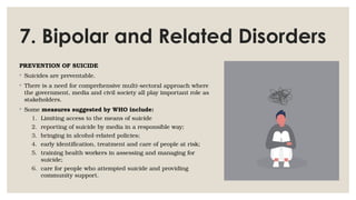 7. Bipolar and Related Disorders
PREVENTION OF SUICIDE
◦ Suicides are preventable.
◦ There is a need for comprehensive multi-sectoral approach where
the government, media and civil society all play important role as
stakeholders.
◦ Some measures suggested by WHO include:
1. Limiting access to the means of suicide
2. reporting of suicide by media in a responsible way;
3. bringing in alcohol-related policies;
4. early identification, treatment and care of people at risk;
5. training health workers in assessing and managing for
suicide;
6. care for people who attempted suicide and providing
community support.
 