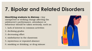 7. Bipolar and Related Disorders
Identifying students in distress : Any
unexpected or striking change affecting the
adolescent’s performance, attendance or
behaviour should be taken seriously, such as:
1. lack of interest in common activities
2. declining grades
3. decreasing effort
4. misbehavior in the classroom
5. mysterious or repeated absence
6. smoking or drinking, or drug misuse
 