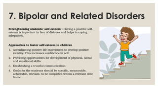 7. Bipolar and Related Disorders
Strengthening students’ self-esteem : Having a positive self-
esteem is important in face of distress and helps in coping
adequately.
Approaches to foster self-esteem in children
1. Accentuating positive life experiences to develop positive
identity. This increases confidence in self.
2. Providing opportunities for development of physical, social
and vocational skills.
3. Establishing a trustful communication
4. Goals for the students should be specific, measurable,
achievable, relevant, to be completed within a relevant time
frame.
 