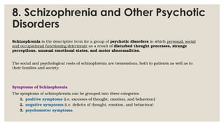 8. Schizophrenia and Other Psychotic
Disorders
Schizophrenia is the descriptive term for a group of psychotic disorders in which personal, social
and occupational functioning deteriorate as a result of disturbed thought processes, strange
perceptions, unusual emotional states, and motor abnormalities.
The social and psychological costs of schizophrenia are tremendous, both to patients as well as to
their families and society.
Symptoms of Schizophrenia
The symptoms of schizophrenia can be grouped into three categories
1. positive symptoms (i.e. excesses of thought, emotion, and behaviour)
2. negative symptoms (i.e. deficits of thought, emotion, and behaviour)
3. psychomotor symptoms.
 