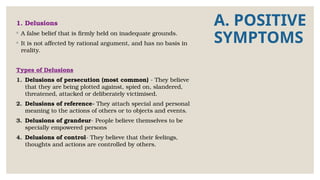 A. POSITIVE
SYMPTOMS
1. Delusions
◦ A false belief that is firmly held on inadequate grounds.
◦ It is not affected by rational argument, and has no basis in
reality.
Types of Delusions
1. Delusions of persecution (most common) - They believe
that they are being plotted against, spied on, slandered,
threatened, attacked or deliberately victimised.
2. Delusions of reference- They attach special and personal
meaning to the actions of others or to objects and events.
3. Delusions of grandeur- People believe themselves to be
specially empowered persons
4. Delusions of control- They believe that their feelings,
thoughts and actions are controlled by others.
 