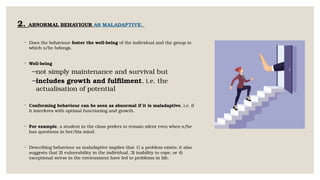 2. ABNORMAL BEHAVIOUR AS MALADAPTIVE.
◦ Does the behaviour foster the well-being of the individual and the group to
which s/he belongs.
◦ Well-being
−not simply maintenance and survival but
−includes growth and fulfilment, i.e. the
actualisation of potential
◦ Conforming behaviour can be seen as abnormal if it is maladaptive, i.e. if
it interferes with optimal functioning and growth.
◦ For example, a student in the class prefers to remain silent even when s/he
has questions in her/his mind.
◦ Describing behaviour as maladaptive implies that 1) a problem exists; it also
suggests that 2) vulnerability in the individual, 3) inability to cope, or 4)
exceptional stress in the environment have led to problems in life.
 