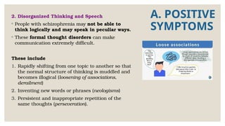 A. POSITIVE
SYMPTOMS
2. Disorganized Thinking and Speech
◦ People with schizophrenia may not be able to
think logically and may speak in peculiar ways.
◦ These formal thought disorders can make
communication extremely difficult.
These include
1. Rapidly shifting from one topic to another so that
the normal structure of thinking is muddled and
becomes illogical (loosening of associations,
derailment)
2. Inventing new words or phrases (neologisms)
3. Persistent and inappropriate repetition of the
same thoughts (perseveration).
 