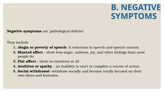 B. NEGATIVE
SYMPTOMS
Negative symptoms are ‘pathological deficits’
They include
1. Alogia or poverty of speech- A reduction in speech and speech content.
2. Blunted affect - show less anger, sadness, joy, and other feelings than most
people do
3. Flat affect - show no emotions at all
4. Avolition or apathy - an inability to start or complete a course of action.
5. Social withdrawal- withdraw socially and become totally focused on their
own ideas and fantasies.
 