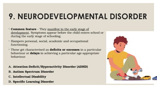 9. NEURODEVELOPMENTAL DISORDER
◦ Common feature - They manifest in the early stage of
development. Symptoms appear before the child enters school or
during the early stage of schooling.
◦ Hampers personal, social, academic and occupational
functioning.
◦ These get characterised as deficits or excesses in a particular
behaviour or delays in achieving a particular age-appropriate
behaviour.
A. Attention-Deficit/Hyperactivity Disorder (ADHD)
B. Autism Spectrum Disorder
C. Intellectual Disability
D. Specific Learning Disorder
 