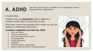 A. ADHD
1. Inattention
◦ Children who are inattentive find it difficult to
sustain mental effort during work or play.
◦ They have a hard time keeping their minds on any one
thing or in following instructions.
◦ Common complaints are that the child
1. does not listen
2. cannot concentrate
3. does not follow instructions
4. is disorganized
5. easily distracted
6. Forgetful
7. does not finish assignments
8. quick to lose interest in boring activities.
The two main features of ADHD are 1) inattention and 2)
hyperactivity- impulsivity.
 