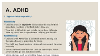 A. ADHD
2. Hyperactivity-impulsivity
Impulsivity
◦ Children who are impulsive seem unable to control their
immediate reactions or to think before they act.
◦ They find it difficult to wait or take turns, have difficulty
resisting immediate temptations or delaying gratification.
Hyperactivity
◦ Children with ADHD are in constant motion. Sitting still
through a lesson is impossible for them.
◦ The child may fidget, squirm, climb and run around the room
aimlessly.
◦ Parents and teachers describe them as ‘driven by a motor’,
always on the go, and talk incessantly.
◦ Minor mishaps such as knocking things over are common
 