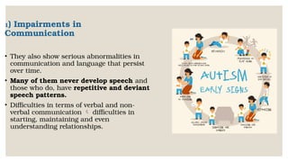 1) Impairments in
Communication
• They also show serious abnormalities in
communication and language that persist
over time.
• Many of them never develop speech and
those who do, have repetitive and deviant
speech patterns.
• Difficulties in terms of verbal and non-
verbal communication  difficulties in
starting, maintaining and even
understanding relationships.
 