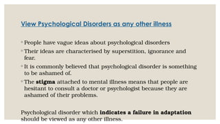 View Psychological Disorders as any other illness
◦ People have vague ideas about psychological disorders
◦ Their ideas are characterised by superstition, ignorance and
fear.
◦ It is commonly believed that psychological disorder is something
to be ashamed of.
◦ The stigma attached to mental illness means that people are
hesitant to consult a doctor or psychologist because they are
ashamed of their problems.
Psychological disorder which indicates a failure in adaptation
should be viewed as any other illness.
 