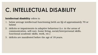C. INTELLECTUAL DISABILITY
Intellectual disability refers to
1. below average intellectual functioning (with an IQ of approximately 70 or
below)
2. deficits or impairments in adaptive behaviour (i.e. in the areas of
communication, self-care, home living, social/interpersonal skills,
functional academic skills, work, etc.)
3. deficits are manifested before the age of 18 years.
 