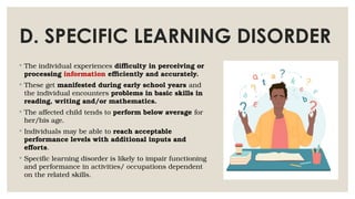 D. SPECIFIC LEARNING DISORDER
◦ The individual experiences difficulty in perceiving or
processing information efficiently and accurately.
◦ These get manifested during early school years and
the individual encounters problems in basic skills in
reading, writing and/or mathematics.
◦ The affected child tends to perform below average for
her/his age.
◦ Individuals may be able to reach acceptable
performance levels with additional inputs and
efforts.
◦ Specific learning disorder is likely to impair functioning
and performance in activities/ occupations dependent
on the related skills.
 