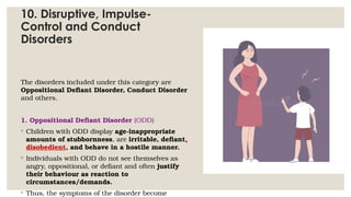 10. Disruptive, Impulse-
Control and Conduct
Disorders
The disorders included under this category are
Oppositional Defiant Disorder, Conduct Disorder
and others.
1. Oppositional Defiant Disorder (ODD)
◦ Children with ODD display age-inappropriate
amounts of stubbornness, are irritable, defiant,
disobedient, and behave in a hostile manner.
◦ Individuals with ODD do not see themselves as
angry, oppositional, or defiant and often justify
their behaviour as reaction to
circumstances/demands.
◦ Thus, the symptoms of the disorder become
 