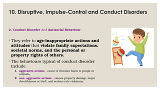10. Disruptive, Impulse-Control and Conduct Disorders
2. Conduct Disorder And Antisocial Behaviour
◦ They refer to age-inappropriate actions and
attitudes that violate family expectations,
societal norms, and the personal or
property rights of others.
◦ The behaviours typical of conduct disorder
include
1. aggressive actions - cause or threaten harm to people or
animals,
2. non- aggressive actions - causes property damage, major
deceitfulness or theft, and serious rule violations.
 