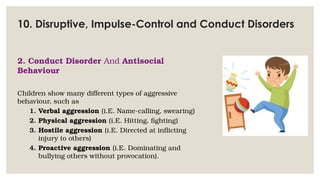 10. Disruptive, Impulse-Control and Conduct Disorders
2. Conduct Disorder And Antisocial
Behaviour
Children show many different types of aggressive
behaviour, such as
1. Verbal aggression (i.E. Name-calling, swearing)
2. Physical aggression (i.E. Hitting, fighting)
3. Hostile aggression (i.E. Directed at inflicting
injury to others)
4. Proactive aggression (i.E. Dominating and
bullying others without provocation).
 