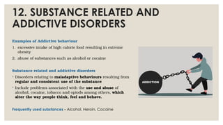 12. SUBSTANCE RELATED AND
ADDICTIVE DISORDERS
Examples of Addictive behaviour
1. excessive intake of high calorie food resulting in extreme
obesity
2. abuse of substances such as alcohol or cocaine
Substance related and addictive disorders
◦ Disorders relating to maladaptive behaviours resulting from
regular and consistent use of the substance
◦ Include problems associated with the use and abuse of
alcohol, cocaine, tobacco and opiods among others, which
alter the way people think, feel and behave.
Frequently used substances - Alcohol, Heroin, Cocaine
 