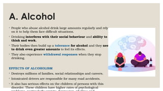 A. Alcohol
◦ People who abuse alcohol drink large amounts regularly and rely
on it to help them face difficult situations.
◦ Drinking interferes with their social behaviour and ability to
think and work.
◦ Their bodies then build up a tolerance for alcohol and they need
to drink even greater amounts to feel its effects.
◦ They also experience withdrawal responses when they stop
drinking.
EFFECTS OF ALCOHOLISM
◦ Destroys millions of families, social relationships and careers.
◦ Intoxicated drivers are responsible for many road accidents.
◦ It also has serious effects on the children of persons with this
disorder. These children have higher rates of psychological
 