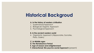 Historical Backgroud
A. In the history of western civilisation
1. Supernatural Approach
2. Biological/ Organic Approach
3. Psychological Approach
B. In the ancient western world
4. Organismic Approach (Hippocrates, Socrates,
Plato, Galen)
C. In Middle ages
D. The Renaissance Period
E. Age of reason and enlightenment
F. Interactional/ Bio-psycho-social Approach (present)
 