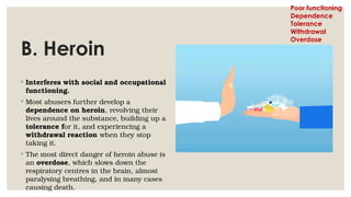 B. Heroin
◦ Interferes with social and occupational
functioning.
◦ Most abusers further develop a
dependence on heroin, revolving their
lives around the substance, building up a
tolerance for it, and experiencing a
withdrawal reaction when they stop
taking it.
◦ The most direct danger of heroin abuse is
an overdose, which slows down the
respiratory centres in the brain, almost
paralysing breathing, and in many cases
causing death.
Poor functioning
Dependence
Tolerance
Withdrawal
Overdose
 