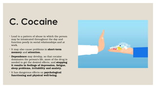C. Cocaine
◦ Lead to a pattern of abuse in which the person
may be intoxicated throughout the day and
function poorly in social relationships and at
work.
◦ It may also cause problems in short-term
memory and attention.
◦ Dependence may develop, so that cocaine
dominates the person’s life, more of the drug is
needed to get the desired effects, and stopping
it results in feelings of depression, fatigue,
sleep problems, irritability and anxiety.
◦ It has dangerous effects on psychological
functioning and physical well-being.
 
