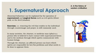 1. Supernatural Approach
Abnormal behaviour can be explained by the operation of
supernatural and magical forces such as evil spirits (bhoot-
pret), or the devil (shaitan).
Exorcism, i.e. removing the evil that resides in the individual
through countermagic and prayer, is still commonly used.
In many societies, the shaman, or medicine man (ojha) is a
person who is believed to have contact with supernatural forces
and is the medium through which spirits communicate with
human beings.
Through the shaman, an afflicted person can learn which
spirits are responsible for her/his problems and what needs to
be done to appease them.
A. In the history of
western civilisation
 