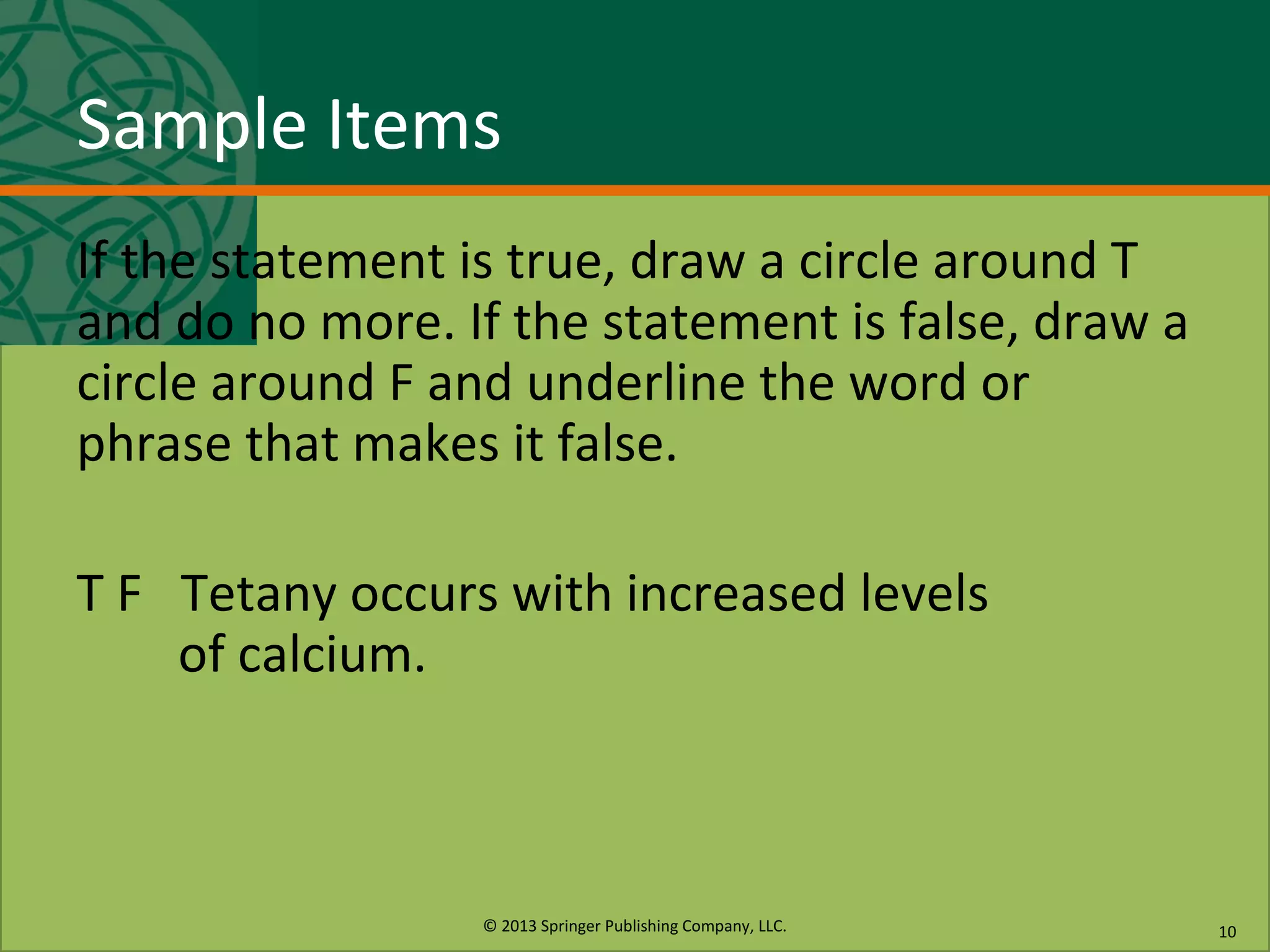 © 2013 Springer Publishing Company, LLC.
Sample Items
If the statement is true, draw a circle around T
and do no more. If the statement is false, draw a
circle around F and underline the word or
phrase that makes it false.
T F Tetany occurs with increased levels
of calcium.
10
 