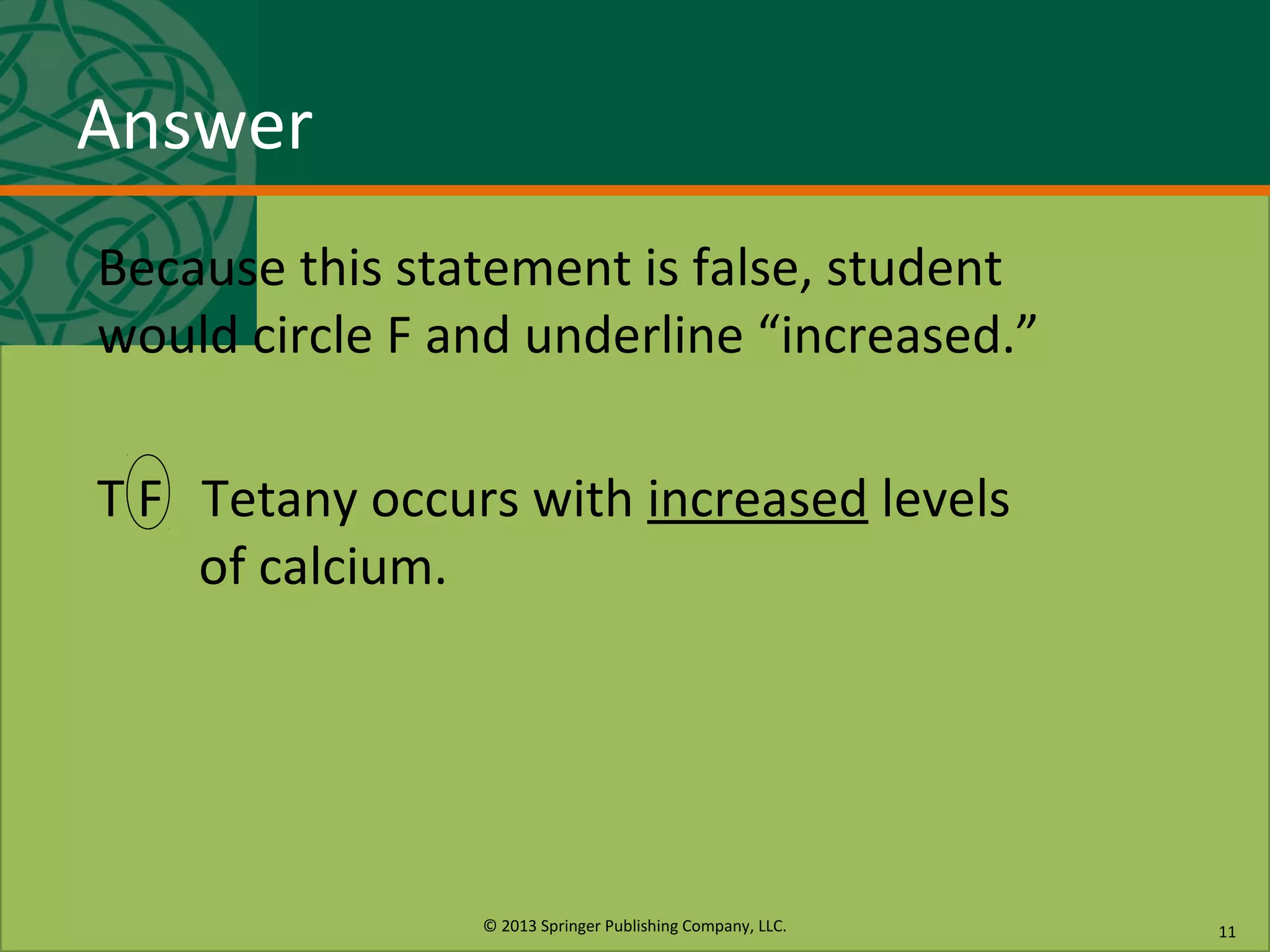 © 2013 Springer Publishing Company, LLC.
Answer
Because this statement is false, student
would circle F and underline “increased.”
T F Tetany occurs with increased levels
of calcium.
11
 