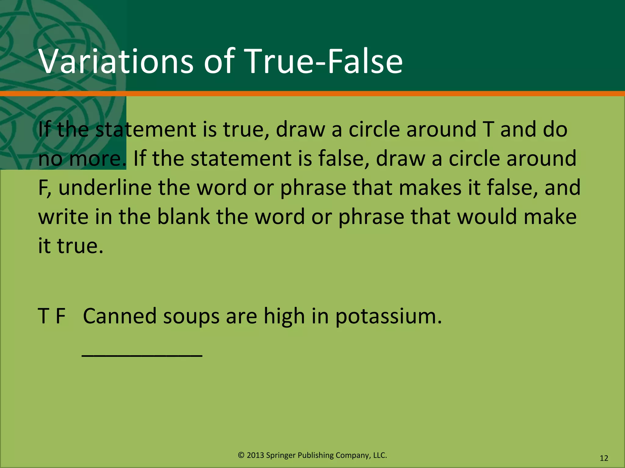 © 2013 Springer Publishing Company, LLC.
Variations of True-False
If the statement is true, draw a circle around T and do
no more. If the statement is false, draw a circle around
F, underline the word or phrase that makes it false, and
write in the blank the word or phrase that would make
it true.
T F Canned soups are high in potassium.
__________
12
 