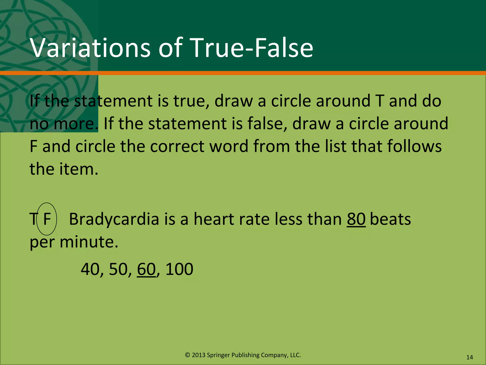 © 2013 Springer Publishing Company, LLC.
Variations of True-False
If the statement is true, draw a circle around T and do
no more. If the statement is false, draw a circle around
F and circle the correct word from the list that follows
the item.
T F Bradycardia is a heart rate less than 80 beats
per minute.
40, 50, 60, 100
14
 